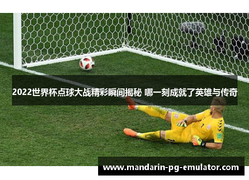 2022世界杯点球大战精彩瞬间揭秘 哪一刻成就了英雄与传奇