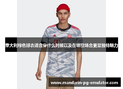 意大利绿色球衣适合穿什么时候以及在哪些场合更显独特魅力