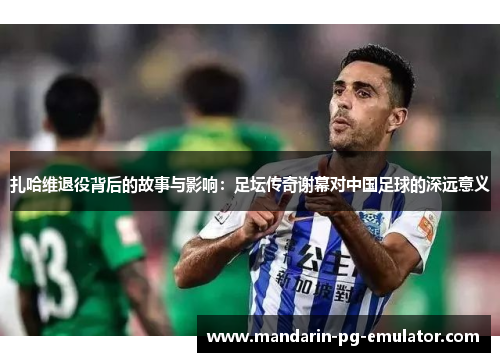 扎哈维退役背后的故事与影响：足坛传奇谢幕对中国足球的深远意义