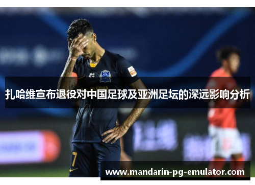 扎哈维宣布退役对中国足球及亚洲足坛的深远影响分析