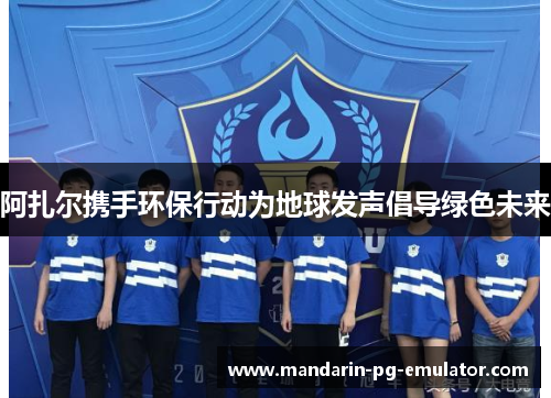 阿扎尔携手环保行动为地球发声倡导绿色未来