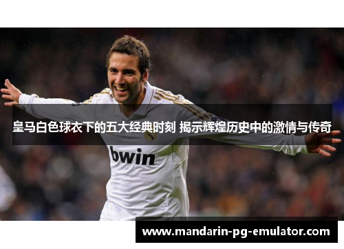 皇马白色球衣下的五大经典时刻 揭示辉煌历史中的激情与传奇