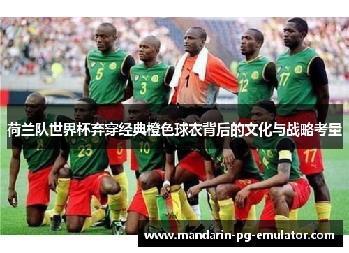 荷兰队世界杯弃穿经典橙色球衣背后的文化与战略考量