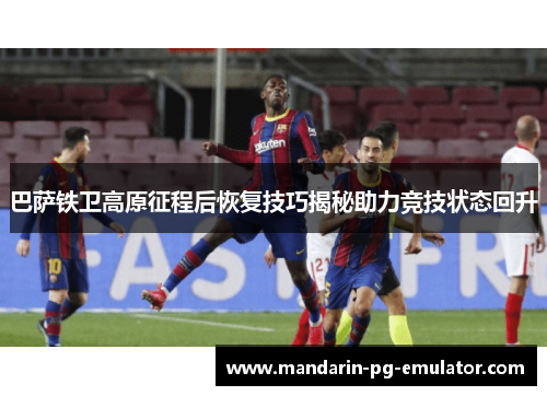 巴萨铁卫高原征程后恢复技巧揭秘助力竞技状态回升