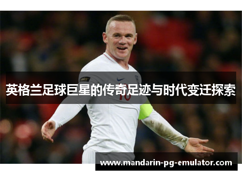 英格兰足球巨星的传奇足迹与时代变迁探索
