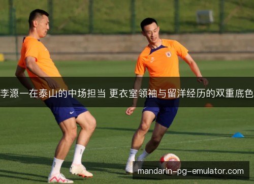李源一在泰山的中场担当 更衣室领袖与留洋经历的双重底色